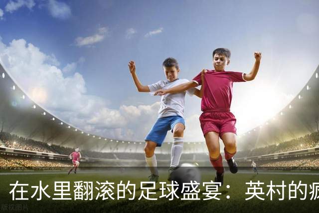 在水里翻滚的足球盛宴：英村的疯狂传统赛