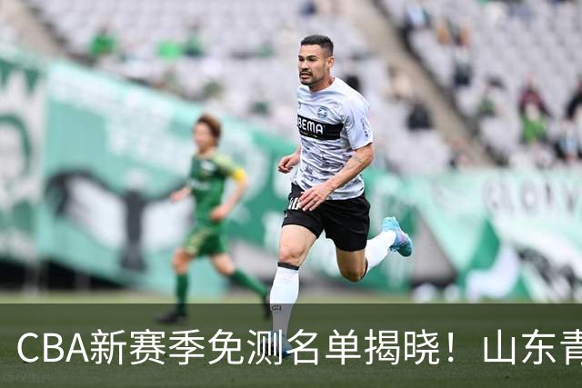 CBA新赛季免测名单揭晓！山东青岛强势发力，成为“练习狂魔”！
